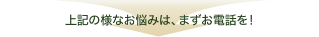 上記の様なお悩みは、まずお電話を！