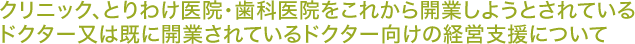 クリニック、とりわけ医院・歯科医院をこれから開業しようとされている ドクター又は既に開業されているドクター向けの経営支援について